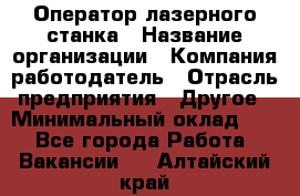 Оператор лазерного станка › Название организации ­ Компания-работодатель › Отрасль предприятия ­ Другое › Минимальный оклад ­ 1 - Все города Работа » Вакансии   . Алтайский край